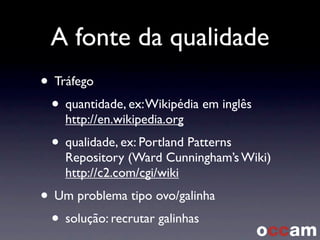 A fonte da qualidade
• Tráfego
• quantidade, ex:Wikipédia em inglês
http://en.wikipedia.org
• qualidade, ex: Portland Patterns
Repository (Ward Cunningham’s Wiki)
http://c2.com/cgi/wiki
• Um problema tipo ovo/galinha
• solução: recrutar galinhas
 