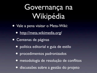 Governança na
Wikipédia
• Vale a pena visitar o Meta-Wiki:
• http://meta.wikimedia.org/
• Centenas de páginas
• política editorial e guia de estilo
• procedimentos padronizados
• metodologia de resolução de conﬂitos
• discussões sobre a gestão do projeto
 