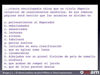 ...cierta enciclopedia china que se titula Emporio
celestial de conocimientos benévolos. En sus remotas
páginas está escrito que los animales se dividen en
a.!pertenecientes al Emperador
b.!embalsamados
c.!amaestrados
d.!lechones
e.!sirenas
f.!fabulosos
g.!perros sueltos
h.!incluidos en esta clasificación
i.!que se agitan como locos
j.!innumerables
k.!dibujados con un pincel finísimo de pelo de camello
l.!etcétera
m.!que acaban de romper el jarrón
n.!que de lejos parecen moscas
Text
Borges, J. L. - El idioma analítico de John Wilkins, in Otras Inquisiciones
 