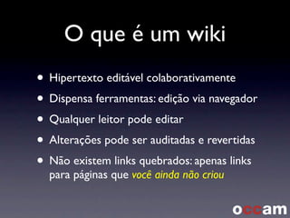 O que é um wiki
• Hipertexto editável colaborativamente
• Dispensa ferramentas: edição via navegador
• Qualquer leitor pode editar
• Alterações pode ser auditadas e revertidas
• Não existem links quebrados: apenas links
para páginas que você ainda não criou
 