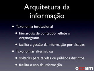 Arquitetura da
informação
• Taxonomia institucional
• hierarquia de conteúdo reﬂete o
organograma
• facilita a gestão da informação por alçadas
• Taxonomias alternativas
• voltadas para tarefas ou públicos distintos
• facilita o uso da informação
 