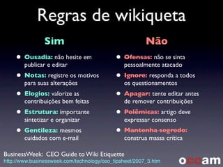 Regras de wikiqueta
• Ousadia: não hesite em
publicar e editar
• Notas: registre os motivos
para suas alterações
• Elogios: valorize as
contribuições bem feitas
• Estrutura: importante
sintetizar e organizar
• Gentileza: mesmos
cuidados com e-mail
• Ofensas: não se sinta
pessoalmente atacado
• Ignore: responda a todos
os questionamentos
• Apagar: tente editar antes
de remover contribuições
• Polêmicas: artigo deve
expressar consenso
• Mantenha segredo:
construa massa crítica
BusinessWeek: CEO Guide to Wiki Etiquette
http://www.businessweek.com/technology/ceo_tipsheet/2007_3.htm
NãoSim
 