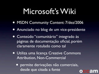 Microsoft’s Wiki
• MSDN Community Content: 7/dez/2006
• Anunciado no blog de um vice-presidente
• Conteúdo “comunitário” integrado às
páginas de documentação oﬁcial, porém
claramente rotulado como tal
• Utiliza uma licença Creative Commons
Attribution, Non-Commercial
• permite derivações não comerciais,
desde que citada a fonte
 