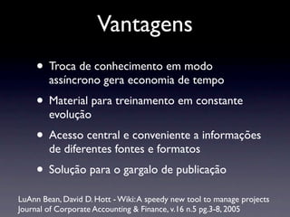 Vantagens
• Troca de conhecimento em modo
assíncrono gera economia de tempo
• Material para treinamento em constante
evolução
• Acesso central e conveniente a informações
de diferentes fontes e formatos
• Solução para o gargalo de publicação
LuAnn Bean, David D. Hott - Wiki:A speedy new tool to manage projects
Journal of Corporate Accounting & Finance, v.16 n.5 pg.3-8, 2005
 
