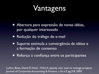 Vantagens
• Abertura para expressão de novas idéias,
por qualquer interessado
• Redução do tráfego de e-mail
• Suporte estimula a convergência de idéias e
a formação de consenso
• Reforço à conﬁança entre os participantes
LuAnn Bean, David D. Hott - Wiki:A speedy new tool to manage projects
Journal of Corporate Accounting & Finance, v.16 n.5 pg.3-8, 2005
 
