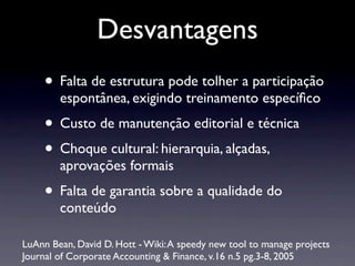 Desvantagens
• Falta de estrutura pode tolher a participação
espontânea, exigindo treinamento especíﬁco
• Custo de manutenção editorial e técnica
• Choque cultural: hierarquia, alçadas,
aprovações formais
• Falta de garantia sobre a qualidade do
conteúdo
LuAnn Bean, David D. Hott - Wiki:A speedy new tool to manage projects
Journal of Corporate Accounting & Finance, v.16 n.5 pg.3-8, 2005
 