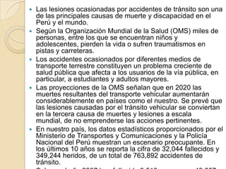 Las lesiones ocasionadas por accidentes de tránsito son una de las principales causas de muerte y discapacidad en el Perú y el mundo.Según la Organización Mundial de la Salud (OMS) miles de personas, entre los que se encuentran niños y adolescentes, pierden la vida o sufren traumatismos en pistas y carreteras.Los accidentes ocasionados por diferentes medios de transporte terrestre constituyen un problema creciente de salud pública que afecta a los usuarios de la vía pública, en particular, a estudiantes y adultos mayores.Las proyecciones de la OMS señalan que en 2020 las muertes resultantes del transporte vehicular aumentarán considerablemente en países como el nuestro. Se prevé que las lesiones causadas por el tránsito vehicular se conviertan en la tercera causa de muertes y lesiones a escala mundial, de no emprenderse las acciones pertinentes.En nuestro país, los datos estadísticos proporcionados por el Ministerio de Transportes y Comunicaciones y la Policía Nacional del Perú muestran un escenario preocupante. En los últimos 10 años se reporta la cifra de 32,044 fallecidos y 349,244 heridos, de un total de 763,892 accidentes de tránsito.Solo en el año 2007 han fallecido 3,510 personas y 49,857 resultaron heridas de un total de 76,928 accidentes acaecidos.