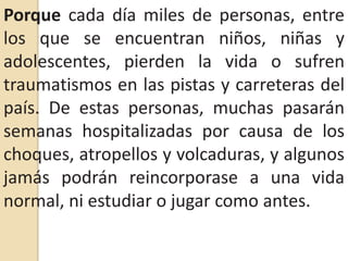 Porque cada día miles de personas, entre los que se encuentran niños, niñas y adolescentes, pierden la vida o sufren traumatismos en las pistas y carreteras del país. De estas personas, muchas pasarán semanas hospitalizadas por causa de los choques, atropellos y volcaduras, y algunos jamás podrán reincorporase a una vida normal, ni estudiar o jugar como antes.