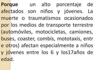 Porque  un alto porcentaje de afectados son niños y jóvenes. La muerte o traumatismos ocasionados por los medios de transporte terrestre (automóviles, motocicletas, camiones, buses, coaster, combis, mototaxis, entre otros) afectan especialmente a niños y jóvenes entre los 6 y los17años de edad.
