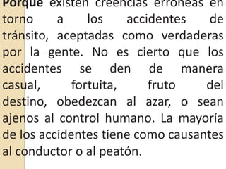 Porque existen creencias erróneas en torno a los accidentes de tránsito, aceptadas como verdaderas por la gente. No es cierto que los accidentes se den de manera casual, fortuita, fruto del destino, obedezcan al azar, o sean ajenos al control humano. La mayoría de los accidentes tiene como causantes al conductor o al peatón.