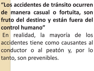 “Los accidentes de tránsito ocurren de manera casual o fortuita, son fruto del destino y están fuera del control humano”En realidad, la mayoría de los accidentes tiene como causantes al conductor o al peatón y, por lo tanto, son prevenibles.