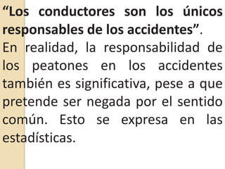 “Los conductores son los únicos responsables de los accidentes”.En realidad, la responsabilidad de los peatones en los accidentes también es significativa, pese a que pretende ser negada por el sentido común. Esto se expresa en las estadísticas.