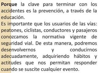 Porque la clave para terminar con los accidentes es la prevención, a través de la educación.Es importante que los usuarios de las vías: peatones, ciclistas, conductores y pasajeros conozcamos la normativa vigente de seguridad vial. De esta manera, podremos desenvolvernos y conducirnos adecuadamente, adquiriendo hábitos y actitudes que nos permitan responder cuando se suscite cualquier evento.