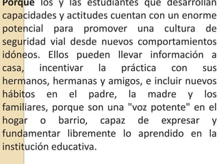 Porque los y las estudiantes que desarrollan capacidades y actitudes cuentan con un enorme potencial para promover una cultura de seguridad vial desde nuevos comportamientos idóneos. Ellos pueden llevar información a casa, incentivar la práctica con sus hermanos, hermanas y amigos, e incluir nuevos hábitos en el padre, la madre y los familiares, porque son una "voz potente" en el hogar o barrio, capaz de expresar y fundamentar libremente lo aprendido en la institución educativa.