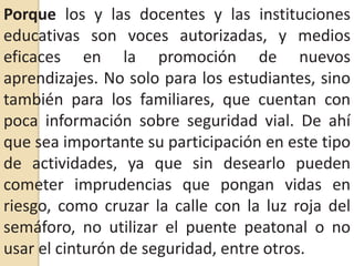 Porque los y las docentes y las instituciones educativas son voces autorizadas, y medios eficaces en la promoción de nuevos aprendizajes. No solo para los estudiantes, sino también para los familiares, que cuentan con poca información sobre seguridad vial. De ahí que sea importante su participación en este tipo de actividades, ya que sin desearlo pueden cometer imprudencias que pongan vidas en riesgo, como cruzar la calle con la luz roja del semáforo, no utilizar el puente peatonal o no usar el cinturón de seguridad, entre otros.