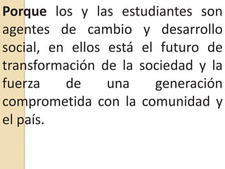 Porque los y las estudiantes son agentes de cambio y desarrollo social, en ellos está el futuro de transformación de la sociedad y la fuerza de una generación comprometida con la comunidad y el país.