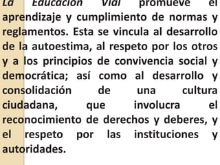 La Educación Vial promueve el aprendizaje y cumplimiento de normas y reglamentos. Esta se vincula al desarrollo de la autoestima, al respeto por los otros y a los principios de convivencia social y democrática; así como al desarrollo y consolidación de una cultura ciudadana, que involucra el reconocimiento de derechos y deberes, y el respeto por las instituciones y autoridades.
