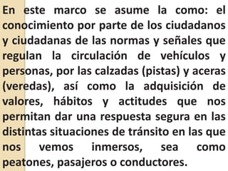 En este marco se asume la como: el conocimiento por parte de los ciudadanos y ciudadanas de las normas y señales que regulan la circulación de vehículos y personas, por las calzadas (pistas) y aceras (veredas), así como la adquisición de valores, hábitos y actitudes que nos permitan dar una respuesta segura en las distintas situaciones de tránsito en las que nos vemos inmersos, sea como peatones, pasajeros o conductores.
