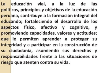 La educación vial, a la luz de las políticas, principios y objetivos de la educación peruana, contribuye a la formación integral del educando; fortaleciendo el desarrollo de los aspectos físico, afectivo y cognitivo, y promoviendo capacidades, valores y actitudes; que le permiten aprender a proteger su integridad y a participar en la construcción de su ciudadanía, asumiendo sus derechos y responsabilidades frente a las situaciones de riesgo que atenten contra su vida.