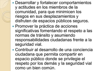 Desarrollar y fortalecer comportamientos y actitudes en los miembros de la comunidad, para que minimicen los riesgos en sus desplazamientos y disfruten de espacios públicos seguros.Promover la práctica de acciones significativas fomentando el respeto a las normas de tránsito y asumiendo responsabilidades ciudadanas frente a la seguridad vial.Contribuir al desarrollo de una conciencia ciudadana que permita compartir en espacio público donde se privilegie el respeto por los demás y la seguridad vial como un bien común.