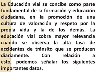 La Educación vial se concibe como parte fundamental de la formación y educación ciudadana, en la promoción de una cultura de valoración y respeto por la propia vida y la de los demás. La educación vial cobra mayor relevancia cuando se observa la alta tasa de accidentes de tránsito que se producen diariamente. Con relación a esto, podemos señalar los siguientes importantes datos.