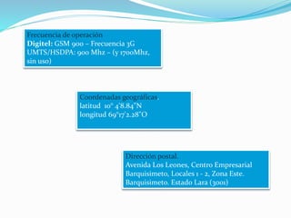 Frecuencia de operación
Digitel: GSM 900 – Frecuencia 3G
UMTS/HSDPA: 900 Mhz – (y 1700Mhz,
sin uso)
Coordenadas geográficas.
latitud 10° 4'8.84"N
longitud 69°17'2.28"O
Dirección postal.
Avenida Los Leones, Centro Empresarial
Barquisimeto, Locales 1 - 2, Zona Este.
Barquisimeto. Estado Lara (3001)