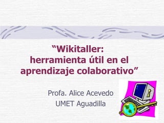 “ Wikitaller:  herramienta útil en el aprendizaje colaborativo” Profa. Alice Acevedo UMET Aguadilla 
