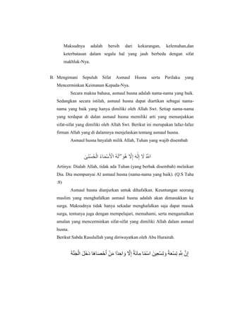 Maksudnya adalah bersih dari kekurangan, kelemahan,dan
keterbatasan dalam segala hal yang jauh berbeda dengan sifat
makhluk-Nya.
B. Mengimani Sepuluh Sifat Asmaul Husna serta Perilaku yang
Mencerminkan Keimanan Kepada-Nya.
Secara makna bahasa, asmaul husna adalah nama-nama yang baik.
Sedangkan secara istilah, asmaul husna dapat diartikan sebagai nama-
nama yang baik yang hanya dimiliki oleh Allah Swt. Setiap nama-nama
yang terdapat di dalan asmaul husna memiliki arti yang menunjukkan
sifat-sifat yang dimiliki oleh Allah Swt. Berikut ini merupakan lafaz-lafaz
firman Allah yang di dalamnya menjelaskan tentang asmaul husna.
Asmaul husna hnyalah milik Allah, Tuhan yang wajib disembah
‫ٰى‬ ‫اَل‬ ‫َأْل‬‫ض‬‫ُه‬ ‫َأْل‬ ‫ُه‬‫ا‬ ‫اَل‬ ‫َأْل‬‫ص‬‫اَل‬ ‫َأْل‬‫ا‬ ‫ُه‬ ‫اَل‬  ۖ ‫اَل‬ ‫ُه‬ ‫ُهَّلل‬ ‫ِإ‬ ‫اَل‬ ‫ٰى‬‫اَل‬ ‫ِإ‬ ‫اَل‬ ‫ُه‬ ‫ُهَّلل‬‫ا‬
Artinya: Dialah Allah, tidak ada Tuhan (yang berhak disembah) melaikan
Dia. Dia mempunyai Al asmaul husna (nama-nama yang baik). (Q.S Taha
:8)
Asmaul husna dianjurkan untuk dihafalkan. Keuntungan seorang
muslim yang menghafalkan asmaul husna adalah akan dimasukkan ke
surga. Maksudnya tidak hanya sekadar menghafalkan saja dapat masuk
surga, tentunya juga dengan mempelajari, memahami, serta mengamalkan
amalan yang mencerminkan sifat-sifat yang dimiliki Allah dalam asmaul
husna.
Berikut Sabda Rasulullah yang diriwayatkan oleh Abu Hurairah.
‫اَل‬ ‫ُهَّلل‬ ‫اَل‬ ‫َأْل‬ ‫اَل‬ ‫اَل‬ ‫اَل‬ ‫اَل‬ ‫اَل‬ ‫َأْل‬‫ا‬‫اَل‬ ‫َأْل‬‫ي‬‫اَل‬ ‫ًة‬ ‫ِإ‬‫ا‬ ‫اَل‬ ‫ُهَّلل‬ ‫ِإ‬ ‫ًة‬ ‫اَل‬‫ا‬ ‫ِإ‬ ‫ًة‬ ‫َأْل‬‫ص‬ ‫ياَل‬ ‫ِإ‬ ‫َأْل‬‫ض‬‫ِإ‬ ‫اَل‬ ‫ًة‬ ‫اَل‬ ‫َأْل‬‫ض‬‫ِإ‬ ‫ِإ‬ ‫ُهَّلل‬ ‫ِإ‬‫ا‬ ‫ُهَّلل‬ ‫ِإ‬
 