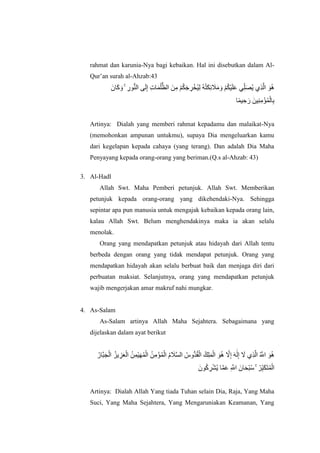 rahmat dan karunia-Nya bagi kebaikan. Hal ini disebutkan dalam Al-
Qur‟an surah al-Ahzab:43
‫اَل‬ ‫اَل‬‫ك‬ ‫اَل‬ ۚ ‫ِإ‬ ‫ُّب‬ ‫اَل‬ ‫ِإ‬ ‫ِإ‬‫ت‬ ‫اَل‬ ‫ُه‬ ‫ُّب‬‫ظ‬ ‫ياَل‬‫ِإ‬ ‫َأْل‬ ‫ُه‬ ‫اَل‬‫ج‬ ‫ِإ‬‫ل‬‫َأْل‬‫ُهخ‬ ‫ِإ‬ ‫ُه‬ ‫ُه‬ ‫اَل‬ ‫ِإ‬‫ا‬ ‫اَل‬‫َل‬‫اَل‬ ‫اَل‬ ‫َأْل‬ ‫ُه‬ ‫َأْل‬ ‫اَل‬ ‫اَل‬ ‫ي‬‫ِإ‬‫ِّب‬ ‫اَل‬ ‫ُه‬‫ي‬ ‫ِإي‬‫ذ‬‫ُهَّلل‬ ‫اَل‬ ‫ُه‬
‫ًة‬ ‫ِإ‬‫ا‬ ‫اَل‬ ‫ياَل‬ ‫ِإ‬ ‫ِإ‬ ‫ؤَأْل‬‫ُه‬ ‫َأْل‬ ‫ِإ‬
Artinya: Dialah yang memberi rahmat kepadamu dan malaikat-Nya
(memohonkan ampunan untukmu), supaya Dia mengeluarkan kamu
dari kegelapan kepada cahaya (yang terang). Dan adalah Dia Maha
Penyayang kepada orang-orang yang beriman.(Q.s al-Ahzab: 43)
3. Al-Hadl
Allah Swt. Maha Pemberi petunjuk. Allah Swt. Memberikan
petunjuk kepada orang-orang yang dikehendaki-Nya. Sehingga
sepintar apa pun manusia untuk mengajak kebaikan kepada orang lain,
kalau Allah Swt. Belum menghendakinya maka ia akan selalu
menolak.
Orang yang mendapatkan petunjuk atau hidayah dari Allah tentu
berbeda dengan orang yang tidak mendapat petunjuk. Orang yang
mendapatkan hidayah akan selalu berbuat baik dan menjaga diri dari
perbuatan maksiat. Selanjutnya, orang yang mendapatkan petunjuk
wajib mengerjakan amar makruf nahi mungkar.
4. As-Salam
As-Salam artinya Allah Maha Sejahtera. Sebagaimana yang
dijelaskan dalam ayat berikut
‫ُه‬ ‫ُهَّلل‬‫ب‬‫اَل‬ ‫َأْل‬ ‫ُه‬‫يز‬ ‫ِإ‬‫ز‬‫اَل‬ ‫َأْل‬ ‫ُه‬‫ي‬‫ِإ‬ ‫َأْل‬ ‫اَل‬‫ه‬‫ُه‬ ‫َأْل‬ ‫ُه‬‫ي‬‫ِإ‬ ‫ؤَأْل‬‫ُه‬ ‫َأْل‬ ‫ُه‬‫م‬ ‫اَل‬‫َل‬‫ُهَّلل‬‫ض‬ ‫ُه‬‫س‬ ‫ُّب‬ ‫ُه‬‫ق‬‫َأْل‬ ‫كُه‬‫ِإ‬ ‫اَل‬ ‫َأْل‬ ‫اَل‬ ‫ُه‬ ‫ُهَّلل‬ ‫ِإ‬ ‫اَل‬ ‫ٰى‬‫اَل‬ ‫ِإ‬ ‫اَل‬ ‫ِإي‬‫ذ‬‫ُهَّلل‬ ‫ُه‬ ‫ُهَّلل‬‫ا‬ ‫اَل‬ ‫ُه‬
‫اَل‬ ‫ُه‬‫ك‬ ‫ِإ‬‫ل‬‫َأْل‬ ‫ُه‬‫ي‬ ‫ُهَّلل‬ ‫اَل‬ ‫ِإ‬ ‫ُهَّلل‬‫ا‬ ‫اَل‬ ‫اَل‬ ‫َأْل‬‫ب‬‫ُه‬‫ص‬ ۚ ‫ُه‬‫ل‬‫ِإ‬‫ِّب‬‫ب‬‫اَل‬ ‫اَل‬ ‫ُه‬ ‫َأْل‬
Artinya: Dialah Allah Yang tiada Tuhan selain Dia, Raja, Yang Maha
Suci, Yang Maha Sejahtera, Yang Mengaruniakan Keamanan, Yang
 