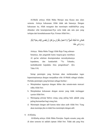 Al-Malik artinya Allah Maha Merajai atau Kuasa atas alam
semesta. Artinya kekuasaan Allah tidak ada batasnya. Dengan
kekuasaan itu, Allah mengatur dan memimpin makhlukNya yang
dilandasi sifat kesempurnaan-Nya serta tidak ada satu pun yang
terlepas dari kemahakuasaan-Nya. Firman Allah Swt...
‫َأْل‬ ‫ُه‬ ‫اَل‬  ۖ ‫ُه‬ ‫ُه‬ ‫اَأْل‬ ‫اَل‬ ‫َأْلكاَل‬ ‫اَل‬ ‫ِإ‬ ‫ٰى‬ ‫اَل‬‫ض‬‫َأْل‬‫ق‬‫ُه‬‫ي‬ ‫َأْل‬ ‫اَل‬ ‫ِإ‬ ‫َأْل‬‫ب‬‫اَل‬ ‫َأْل‬‫ي‬‫ِإ‬ ‫ِإ‬ ‫آ‬ ‫َأْل‬‫ل‬‫ُه‬‫ق‬‫َأْل‬ ‫ِإ‬ ‫َأْل‬ ‫اَل‬ ‫َأْل‬ ‫اَل‬ ‫اَل‬ ‫اَل‬  ۗ ‫ُّب‬ ‫اَل‬ ‫َأْل‬ ‫كُه‬‫ِإ‬ ‫اَل‬ ‫َأْل‬ ‫ُه‬ ‫ُهَّلل‬‫ا‬ ‫اَل‬ ‫اَل‬ ‫اَل‬ ‫اَل‬‫ف‬
‫ًة‬ ‫َأْل‬ ‫ِإ‬ ‫ي‬‫ِإ‬‫ن‬‫َأْل‬ ‫ِإ‬‫ز‬ ‫ِإ‬‫ِّب‬ ‫اَل‬
Artinya: Maka Maha Tinggi Allah Raja Yang sebenar-
benarnya, dan janganlah kamu tergesa-gesa membaca
Al qur'an sebelum disempurnakan mewahyukannya
kepadamu, dan katakanlah: "Ya Tuhanku,
tambahkanlah kepadaku ilmu pengetahuan". (Q.s
Taha:114)
Setiap pemimpin yang beriman akan melaksanakan tugas
kepemimpinannya dengan menjadikan sifat Al-Malik sebagai teladan.
Perilaku pemimpin yang beriman sebagai berikut :
a. Menjalankan tugasnya dengan ikhlas dan semata-mata mencari
ridha Allah Swt.
b. Menjalankan kekuasaan dengan aturan yang tidak melanggar
syariat Allah Swt.
c. Memegang prinsip bahwa orang yang paling baik adalah yang
paling bermanfaat bagi orang lain.
d. Memimpin dengan adil karena takut akan azab Allah Swt. Yang
akan menimpa jika ia tidak bisa memimpin dengan adil.
8. Al-Khaliq
Al-Khaliq artinya Allah Maha Pencipta. Segala sesuatu yang ada
di alam semesta ini adalah ciptaan Allah Swt. Tidak ada yang bisa
 