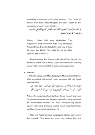 menandingi kesmpurnaan Allah dalam mencipta. Oleh karena itu,
manusia tidak boleh menyombongkan diri hanya karena dia bisa
menciptakan sesuatu. Firman Allah Swt ..
‫ِإ‬‫ت‬ ‫اَل‬ ‫اَل‬ ‫ُهَّلل‬‫ض‬ ‫ي‬‫ِإ‬‫ف‬ ‫اَل‬ ‫ُه‬ ‫اَل‬ ‫ُه‬‫ح‬‫ِإ‬‫ِّب‬‫ب‬‫اَل‬‫ض‬‫ُه‬‫ي‬ ۚ ‫ٰى‬ ‫اَل‬ ‫َأْل‬‫ض‬‫ُه‬ ‫َأْل‬ ‫ُه‬‫ا‬ ‫اَل‬ ‫َأْل‬‫ص‬‫اَل‬ ‫َأْل‬‫ا‬ ‫ُه‬ ‫اَل‬  ۖ ‫ُه‬ ‫ِإ‬‫ِّب‬ ‫اَل‬ ‫ُه‬ ‫َأْل‬ ‫ُه‬‫ئ‬ ‫ِإ‬ ‫اَل‬‫ب‬‫َأْل‬ ‫ُه‬ ‫ِإ‬ ‫اَل‬‫خ‬‫َأْل‬ ‫ُه‬ ‫ُهَّلل‬‫ا‬ ‫اَل‬ ‫ُه‬
‫ُه‬ ‫ِإ‬ ‫اَل‬ ‫َأْل‬ ‫ُه‬‫يز‬ ‫ِإ‬‫ز‬‫اَل‬ ‫َأْل‬ ‫اَل‬ ‫ُه‬ ‫اَل‬  ۖ ‫ِإ‬ ‫َأْل‬ ‫اَل‬ ‫َأْل‬‫ا‬ ‫اَل‬
Artinya: Dialah Allah Yang Menciptakan, Yang
Mengadakan, Yang Membentuk Rupa, Yang Mempunyai
Asmaaul Husna. Bertasbih kepada-Nya apa yang di langit
dan bumi. Dan Dialah Yang Maha Perkasa lagi Maha
Bijaksana.(Q.s al-Hasyr:24)
Sebagai manusia, kita dituntut berlaku kreatif dan inovatif yang
merupakan cermin sifat Al-Khaliq. Agar kreatif dan inovatif seseorang
muncul maka perbanyaklah belajar dan melakukan penelitian.
9. Al-Gaffar
Al-Gaffar artinya Allah Maha Pengampun. Manusia dalam hidupnya
selalu mengalami tarik-menarik antara perbuatan baik dan buruk.
Allah berfirman
‫اَل‬ ‫اَل‬ ‫اَل‬ ‫اَل‬‫ه‬‫ُهَّلل‬ ‫ُه‬ ‫ِإ‬‫ِّب‬ ‫اَل‬ ‫ُه‬‫ي‬ ‫اَل‬ ‫ِإ‬ ‫اَل‬‫ه‬‫ُهَّلل‬ ‫اَل‬ ‫اَل‬ ‫اَل‬ ‫َأْل‬ ‫ُهَّلل‬ ‫ُه‬ ‫ِإ‬‫ِّب‬ ‫اَل‬ ‫ُه‬‫ي‬  ۖ ‫ِإ‬‫ِّب‬ ‫اَل‬ ‫َأْل‬ ‫ِإ‬ ‫اَل‬ ‫َأْل‬ ‫اَل‬ ‫َأْل‬‫ا‬ ‫اَل‬ ‫ِإ‬‫ت‬ ‫اَل‬ ‫اَل‬ ‫ُهَّلل‬‫ض‬ ‫اَل‬ ‫اَل‬ ‫اَل‬
‫ُه‬ ‫ُهَّلل‬ ‫اَل‬ ‫َأْل‬ ‫ُه‬‫يز‬ ‫ِإ‬‫ز‬‫اَل‬ ‫َأْل‬ ‫اَل‬ ‫ُه‬ ‫اَل‬ ‫اَل‬  ۗ ‫ًّم‬ ‫اَل‬‫ض‬‫ُه‬ ‫ٍل‬ ‫اَل‬‫ج‬‫اَل‬ ‫ِإ‬‫ا‬ ‫ي‬ ‫ِإ‬‫ل‬‫َأْل‬ ‫اَل‬‫ي‬ ‫ٌّل‬ ‫ُه‬‫ك‬  ۖ ‫اَل‬‫ل‬‫اَل‬ ‫اَل‬‫ق‬‫َأْل‬ ‫اَل‬ ‫اَل‬‫ش‬‫َأْل‬ ‫ُهَّلل‬ ‫اَل‬‫ل‬‫ُهَّلل‬‫خ‬‫اَل‬‫ص‬ ‫اَل‬  ۖ ‫ِإ‬ ‫َأْل‬ ‫ُهَّلل‬
Artinya: Dia menciptakan langit dan bumi dengan (tujuan) yang benar;
Dia menutupkan malam atas siang dan menutupkan siang atas malam
dan menundukkan matahari dan bulan, masing-masing berjalan
menurut waktu yang ditentukan. Ingatlah Dialah Yang Maha Perkasa
lagi Maha Pengampun.(Q.s az-Zumar : 5)
Allah Swt. Adalah zat yang mengampuni seberapa pun besarnya
dosa makhluk. Oleh karena itu, orang yang beriman juga akan
 