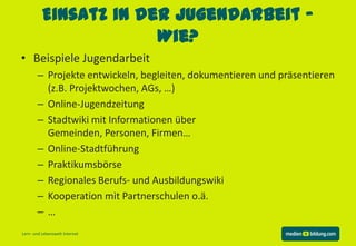 Einsatz in der Jugendarbeit –
                       Wie?
• Beispiele Jugendarbeit
       – Projekte entwickeln, begleiten, dokumentieren und präsentieren
         (z.B. Projektwochen, AGs, …)
       – Online-Jugendzeitung
       – Stadtwiki mit Informationen über
         Gemeinden, Personen, Firmen…
       – Online-Stadtführung
       – Praktikumsbörse
       – Regionales Berufs- und Ausbildungswiki
       – Kooperation mit Partnerschulen o.ä.
       –…
Lern- und Lebenswelt Internet
 