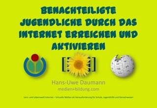Benachteiligte
Jugendliche durch das
Internet erreichen und
      aktivieren


                           Hans-Uwe Daumann
                                 medien+bildung.com
Lern- und Lebenswelt Internet – Virtuelle Welten als Herausforderung für Schule, Jugendhilfe und Gemeinwesen
 