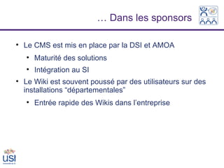 … Dans les sponsors


    Le CMS est mis en place par la DSI et AMOA
    
        Maturité des solutions
    
        Intégration au SI

    Le Wiki est souvent poussé par des utilisateurs sur des
    installations “départementales”
    
        Entrée rapide des Wikis dans l’entreprise
 