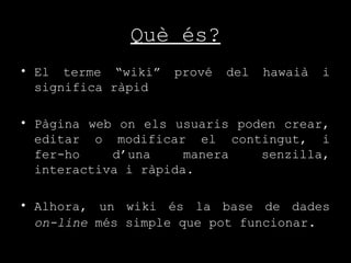 Què és? El terme “wiki” prové del hawaià i significa ràpid  Pàgina web on els usuaris poden crear, editar o modificar el contingut, i fer-ho d’una manera senzilla, interactiva i ràpida. Alhora, un wiki és la base de dades  on-line  més simple que pot funcionar . 