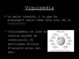 Viquipèdia La major creació, i la que ha aconseguit major fama fins ara, és la  Viquipèdia. E nciclopèdia  on line  en  continu procés de  construcció. Hi  participen milions  d’usuaris arreu del món.  