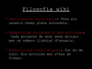 Filosofia wiki Participació igualitària : Tots els usuaris tenen plena autonomia. Absència de coordinació centralitzada :  Cada projecte de wiki està dirigit per un número ilimitat d’usuaris. Renuncia als drets d’autor : Tot és de tots. Els articles mai s’han de firmar.  