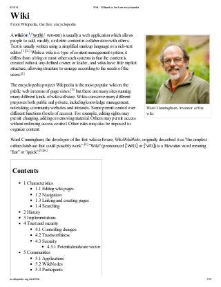 4/14/14 Wiki - Wikipedia, the free encyclopedia
en.wikipedia.org/wiki/Wiki 1/13
Ward Cunningham, inventor of the
wiki
Wiki
From Wikipedia, the free encyclopedia
A wiki ( i
/ˈwɪki/ WIK-ee) is usually a web application which allows
people to add, modify, or delete content in collaboration with others.
Text is usually written using a simplified markup language or a rich-text
editor.[1][2] While a wiki is a type of content management system, it
differs from a blog or most other such systems in that the content is
created without any defined owner or leader, and wikis have little implicit
structure, allowing structure to emerge according to the needs of the
users.[2]
The encyclopedia project Wikipedia is the most popular wiki on the
public web in terms of page views,[3] but there are many sites running
many different kinds of wiki software. Wikis can serve many different
purposes both public and private, including knowledge management,
notetaking, community websites and intranets. Some permit control over
different functions (levels of access). For example, editing rights may
permit changing, adding or removing material. Others may permit access
without enforcing access control. Other rules may also be imposed to
organize content.
Ward Cunningham, the developer of the first wiki software, WikiWikiWeb, originally described it as "the simplest
online database that could possibly work".[4] "Wiki" (pronounced [ˈwiti] or [ˈviti]) is a Hawaiian word meaning
"fast" or "quick".[5][6]
Contents
1 Characteristics
1.1 Editing wiki pages
1.2 Navigation
1.3 Linking and creating pages
1.4 Searching
2 History
3 Implementations
4 Trust and security
4.1 Controlling changes
4.2 Trustworthiness
4.3 Security
4.3.1 Potential malware vector
5 Communities
5.1 Applications
5.2 WikiNodes
5.3 Participants
5.4 Growth factors
 