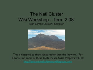 The Nati Cluster Wiki Workshop - Term 2 08’ Ivan Lomax Cluster Facilitator This is designed to show ideas rather than the ‘how to’.  For tutorials on some of these tools try see Suzie Vesper’s wiki at: http: //educationalsoftware . wikispaces .com 