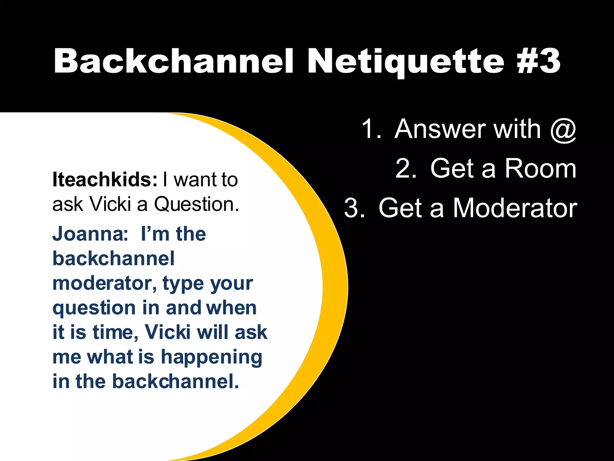 Backchannel Netiquette #3 Answer with @ Get a Room Get a Moderator Iteachkids:  I want to ask Vicki a Question. Joanna:  I’m the backchannel moderator, type your question in and when it is time, Vicki will ask me what is happening in the backchannel. 