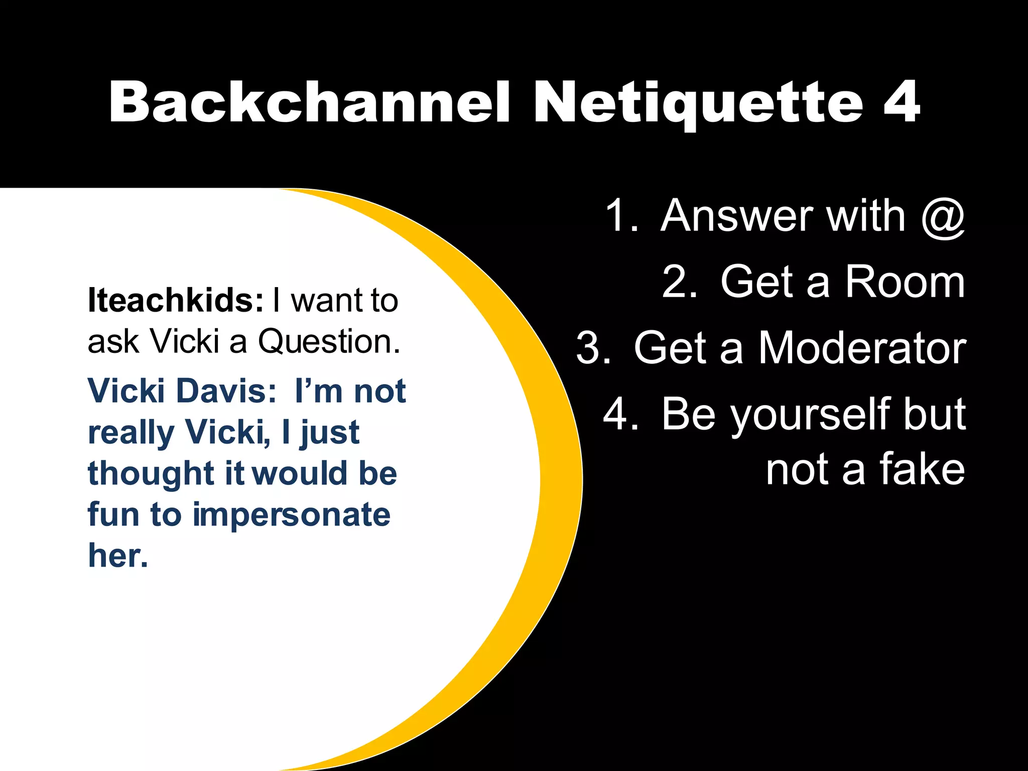 Backchannel Netiquette 4 Answer with @ Get a Room Get a Moderator Be yourself but not a fake Iteachkids:  I want to ask Vicki a Question. Vicki Davis:  I’m not really Vicki, I just thought it would be fun to impersonate her.  
