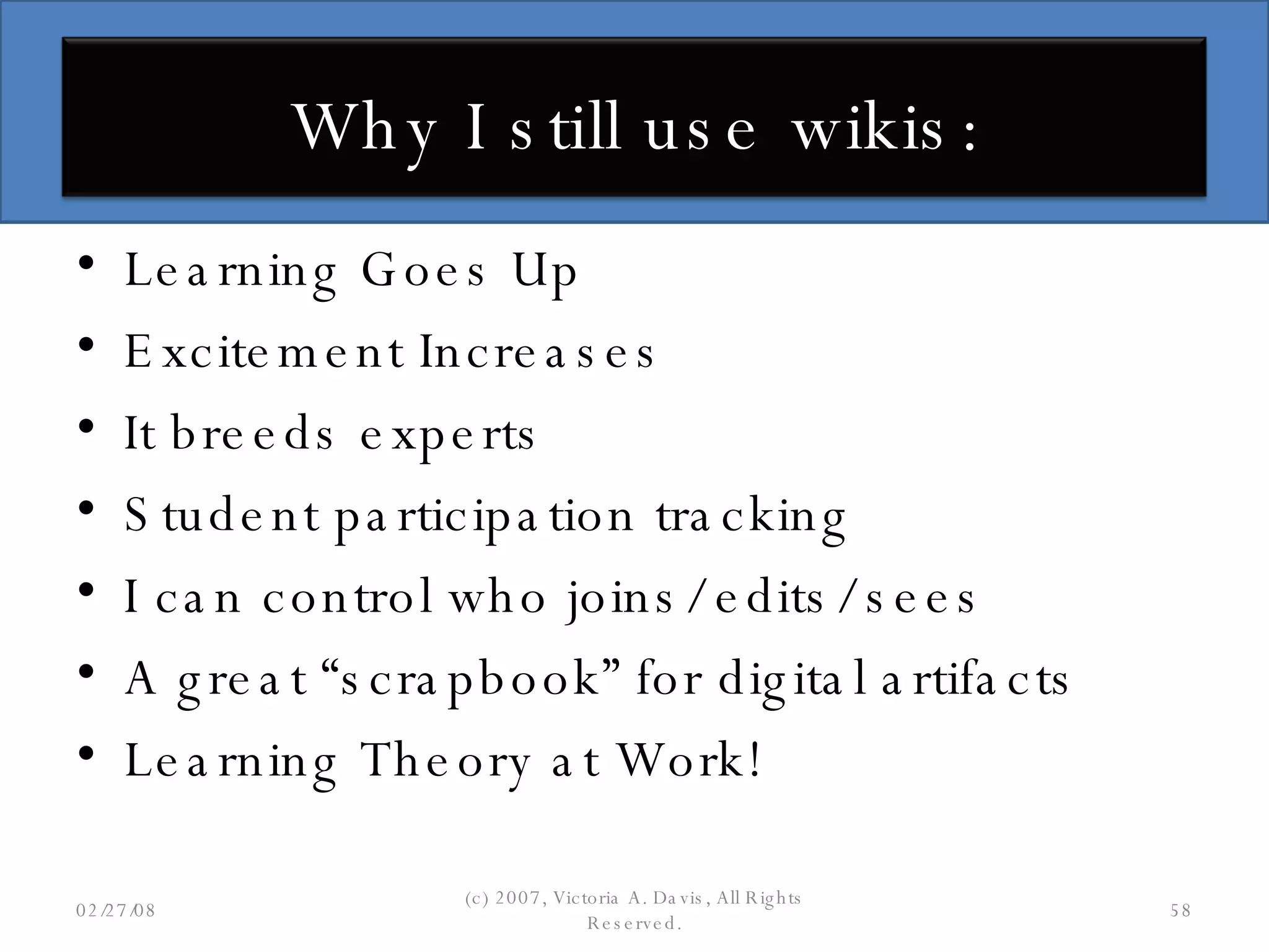 Learning Goes Up Excitement Increases It breeds experts Student participation tracking I can control who joins/ edits/ sees A great “scrapbook” for digital artifacts Learning Theory at Work! 06/02/09 (c) 2007, Victoria A. Davis, All Rights Reserved. Why I still use wikis: 