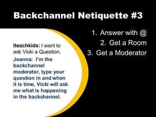 Backchannel Netiquette #3 Answer with @ Get a Room Get a Moderator Iteachkids:  I want to ask Vicki a Question. Joanna:  I’m the backchannel moderator, type your question in and when it is time, Vicki will ask me what is happening in the backchannel. 