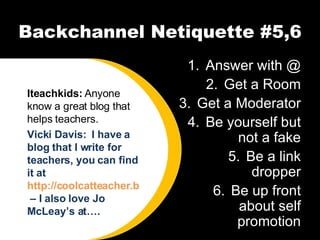 Backchannel Netiquette #5,6 Answer with @ Get a Room Get a Moderator Be yourself but not a fake Be a link dropper Be up front about self promotion Iteachkids:  Anyone know a great blog that helps teachers. Vicki Davis:  I have a blog that I write for teachers, you can find it at  http://coolcatteacher.blogspot.com  – I also love Jo McLeay’s at…. 