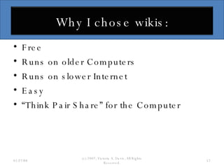 Free Runs on older Computers Runs on slower Internet Easy “ Think Pair Share” for the Computer 06/02/09 (c) 2007, Victoria A. Davis, All Rights Reserved. Why I chose wikis: 