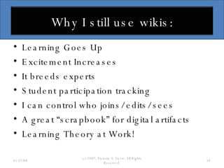 Learning Goes Up Excitement Increases It breeds experts Student participation tracking I can control who joins/ edits/ sees A great “scrapbook” for digital artifacts Learning Theory at Work! 06/02/09 (c) 2007, Victoria A. Davis, All Rights Reserved. Why I still use wikis: 