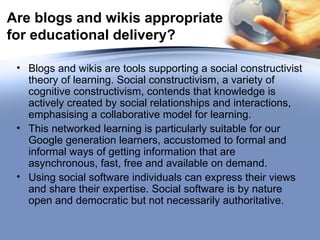 Are blogs and wikis appropriate for educational delivery? Blogs and wikis are tools supporting a social constructivist theory of learning. Social constructivism, a variety of cognitive constructivism, contends that knowledge is actively created by social relationships and interactions, emphasising a collaborative model for learning.  This networked learning is particularly suitable for our Google generation learners, accustomed to formal and informal ways of getting information that are asynchronous, fast, free and available on demand. Using social software individuals can express their views and share their expertise. Social software is by nature open and democratic but not necessarily authoritative.  