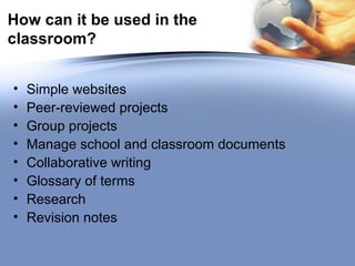 How can it be used in the classroom? Simple websites Peer-reviewed projects Group projects Manage school and classroom documents Collaborative writing Glossary of terms Research Revision notes  