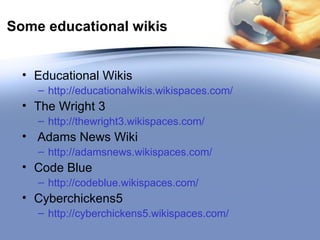 Some educational wikis Educational Wikis http://educationalwikis.wikispaces.com/   The Wright 3 http://thewright3.wikispaces.com/ Adams News Wiki http://adamsnews.wikispaces.com/ Code Blue http://codeblue.wikispaces.com/   Cyberchickens5 http://cyberchickens5.wikispaces.com/   