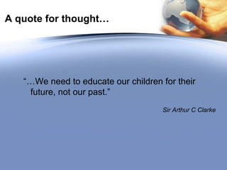 A quote for thought… “… We need to educate our children for their future, not our past.” Sir Arthur C Clarke 
